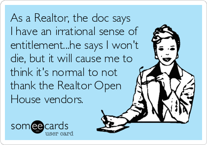 As a Realtor, the doc says
I have an irrational sense of
entitlement...he says I won't
die, but it will cause me to
think it's normal to not
thank the Realtor Open
House vendors.