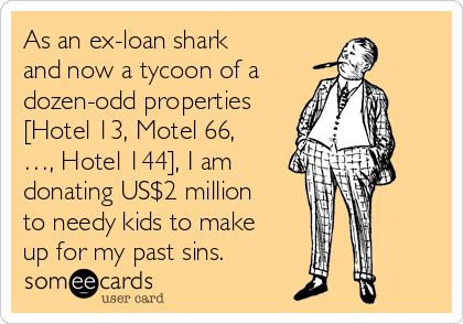 As an ex-loan shark
and now a tycoon of a
dozen-odd properties
[Hotel 13, Motel 66,
…, Hotel 144], I am
donating US$2 million
to needy kids to make
up for my past sins.