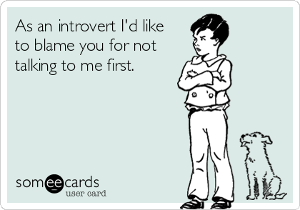 As an introvert I'd like
to blame you for not
talking to me first.