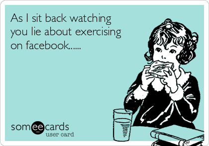 As I sit back watching
you lie about exercising
on facebook......