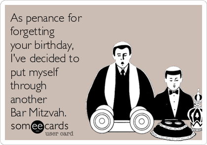 As penance for 
forgetting 
your birthday,
I've decided to
put myself
through
another 
Bar Mitzvah.