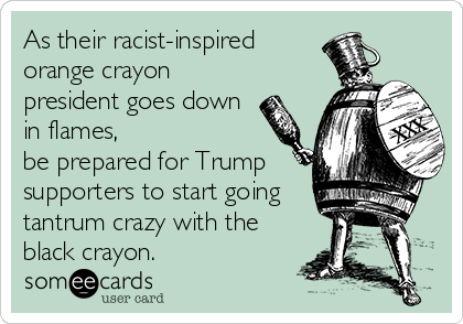 As their racist-inspired
orange crayon
president goes down
in flames, 
be prepared for Trump
supporters to start going
tantrum crazy with the
black crayon. 