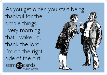 As you get older, you start being
thankful for the
simple things.
Every morning
that I wake up, I 
thank the lord
I'm on the right
side of the dirt!!