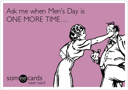 Ask me when Men’s Day is
ONE MORE TIME…