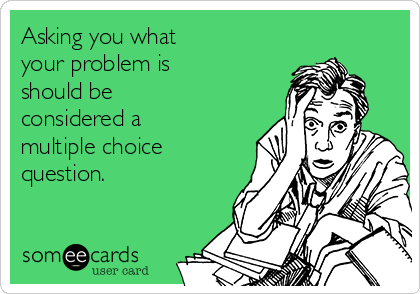 Asking you what
your problem is
should be
considered a
multiple choice
question.