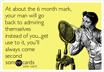 At about the 6 month mark,
your man will go
back to admiring
themselves
instead of you...get
use to it, you'll
always come
second