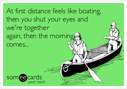 At first distance feels like boating,
then you shut your eyes and
we're together
again, then the morning
comes...