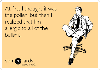 At first I thought it was
the pollen, but then I
realized that I'm
allergic to all of the
bullshit.