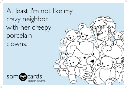 At least I'm not like my
crazy neighbor
with her creepy
porcelain
clowns.