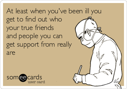 At least when you've been ill you
get to find out who
your true friends
and people you can
get support from really
are