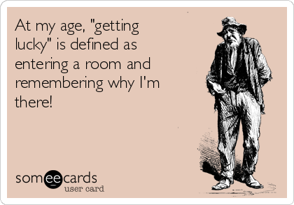At my age, "getting
lucky" is defined as
entering a room and
remembering why I'm
there!