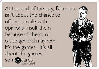 At the end of the day, Facebook
isn't about the chance to
offend people with
opinions, insult them
because of theirs, or
cause general mayhem. 
It's the games.  It's all
about the games.