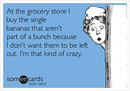At the grocery store I
buy the single
bananas that aren't
part of a bunch because
I don't want them to be left
out. I'm that kind of crazy.