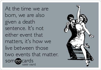 At the time we are
born, we are also
given a death
sentence. It's not
either event that
matters, it's how we
live between those
two events that matter.