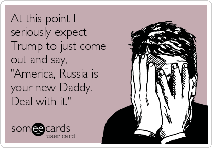 At this point I
seriously expect
Trump to just come
out and say,
"America, Russia is
your new Daddy. 
Deal with it."