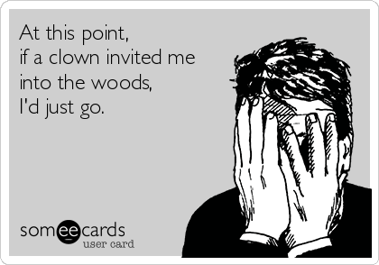 At this point,
if a clown invited me
into the woods, 
I'd just go. 