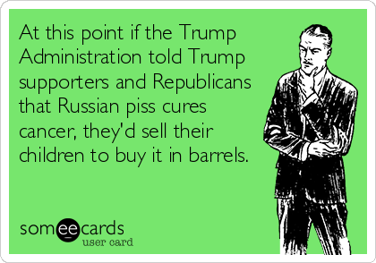 At this point if the Trump
Administration told Trump
supporters and Republicans
that Russian piss cures
cancer, they'd sell their
children to buy it in barrels.