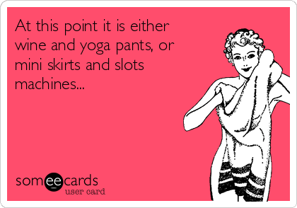 At this point it is either
wine and yoga pants, or
mini skirts and slots
machines...