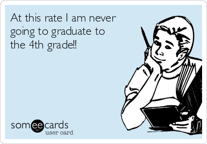 At this rate I am never
going to graduate to
the 4th grade!!