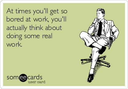 At times you'll get so
bored at work, you'll
actually think about
doing some real
work.