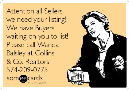 Attention all Sellers
we need your listing! 
We have Buyers
waiting on you to list!
Please call Wanda
Balsley at Collins
& Co. Realtors 
574-209-0775