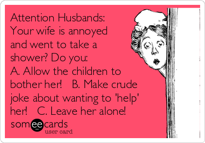 Attention Husbands:
Your wife is annoyed
and went to take a
shower? Do you:
A. Allow the children to
bother her!   B. Make crude
joke about wanting to 'help'
her!   C. Leave her alone!