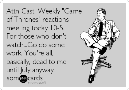 Attn Cast: Weekly "Game
of Thrones" reactions
meeting today 10-5.
For those who don't
watch...Go do some
work. You're all,
basically, dead to me
until July anyway.