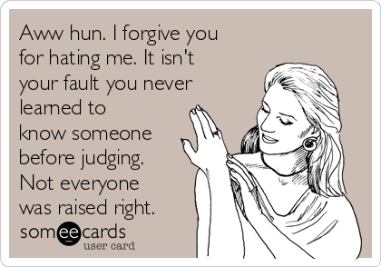 Aww hun. I forgive you
for hating me. It isn't
your fault you never
learned to
know someone
before judging.
Not everyone
was raised right. 