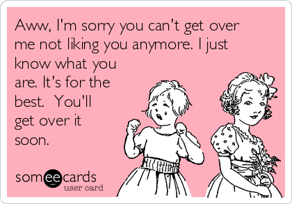 Aww, I'm sorry you can't get over
me not liking you anymore. I just
know what you
are. It's for the
best.  You'll
get over it
soon.