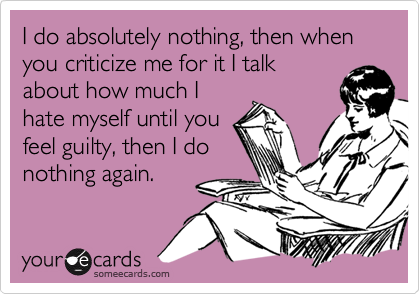 I do absolutely nothing, then when you criticize me for it I talk
about how much I
hate myself until you
feel guilty, then I do
nothing again.