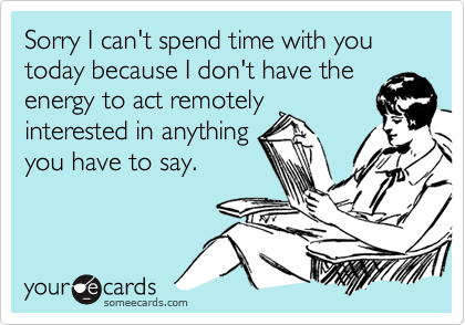Sorry I can't spend time with you today because I don't have the
energy to act remotely
interested in anything
you have to say.