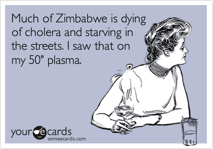 Much of Zimbabwe is dying
of cholera and starving in
the streets. I saw that on
my 50" plasma.