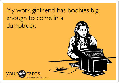 My work girlfriend has boobies big enough to come in a
dumptruck.