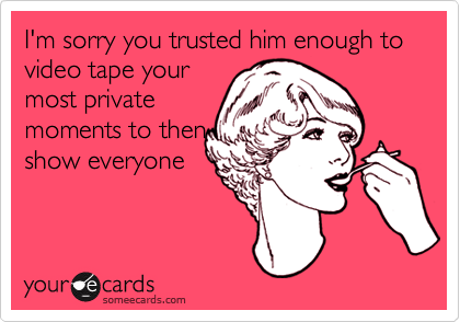 I'm sorry you trusted him enough to video tape your
most private
moments to then
show everyone