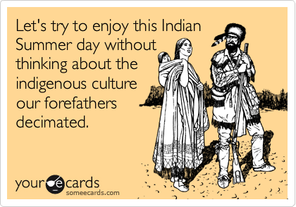 Let's try to enjoy this Indian
Summer day without
thinking about the
indigenous culture
our forefathers
decimated.