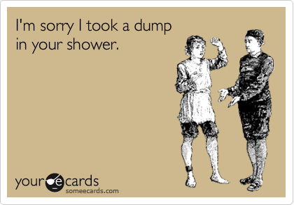 I'm sorry I took a dump
in your shower.