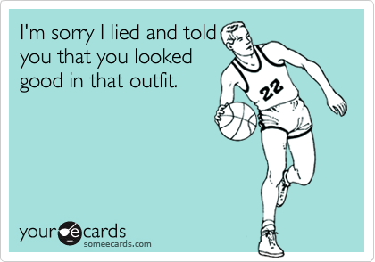 I'm sorry I lied and told
you that you looked
good in that outfit.