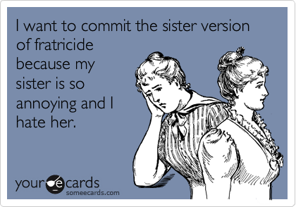 I want to commit the sister version of fratricide
because my
sister is so
annoying and I
hate her.
