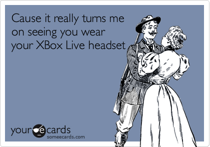 Cause it really turns me
on seeing you wear
your XBox Live headset