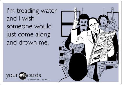 I'm treading water 
and I wish
someone would  
just come along 
and drown me.