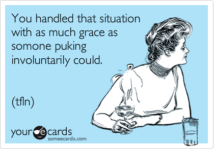 You handled that situation
with as much grace as
somone puking
involuntarily could.


(tfln)