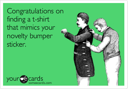 Congratulations on
finding a t-shirt 
that mimics your
novelty bumper
sticker.