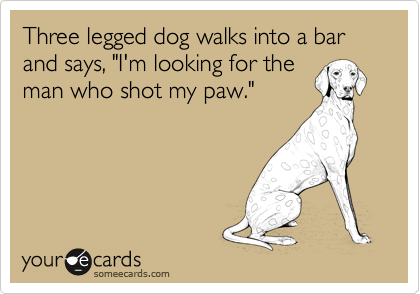 Three legged dog walks into a bar and says, "I'm looking for the
man who shot my paw."