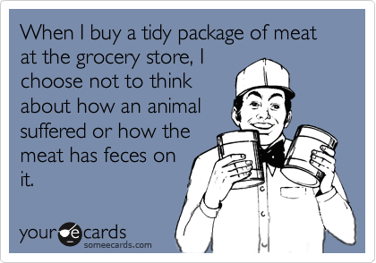 When I buy a tidy package of meat at the grocery store, I
choose not to think
about how an animal
suffered or how the
meat has feces on
it.