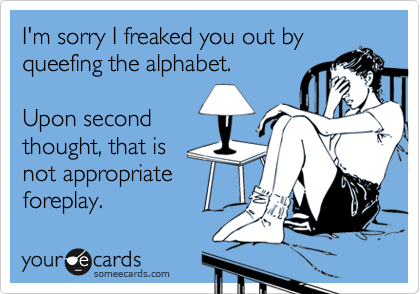 I'm sorry I freaked you out by
queefing the alphabet.

Upon second
thought, that is
not appropriate
foreplay.