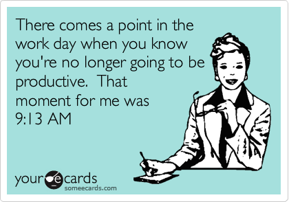 There comes a point in the
work day when you know
you're no longer going to be
productive.  That
moment for me was 
9:13 AM