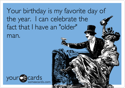 Your birthday is my favorite day of the year.  I can celebrate the
fact that I have an "older"
man.