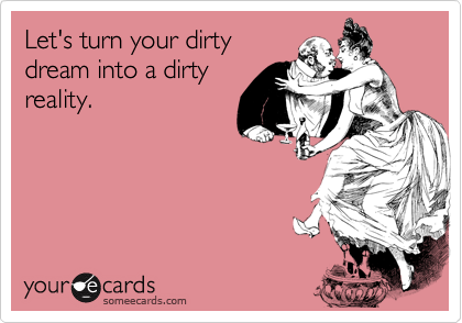 Let's turn your dirty
dream into a dirty
reality.