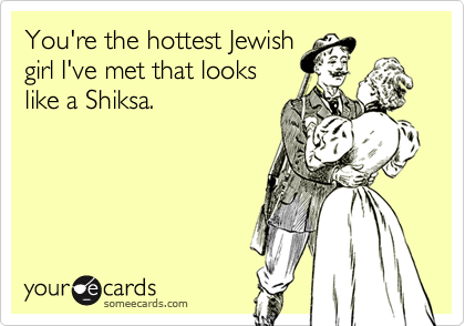 You're the hottest Jewish
girl I've met that looks
like a Shiksa.