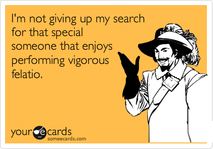 I'm not giving up my search
for that special 
someone that enjoys
performing vigorous
felatio.